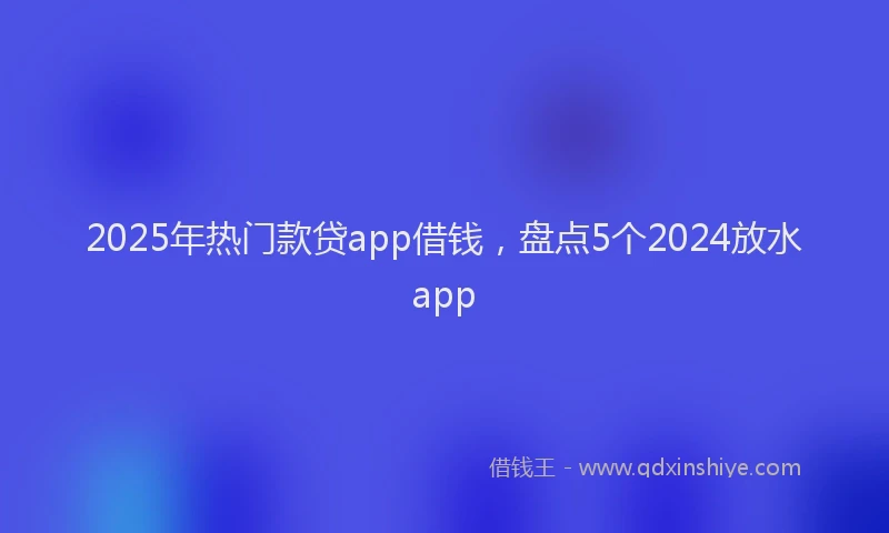2025年热门款贷app借钱，盘点5个2024放水app