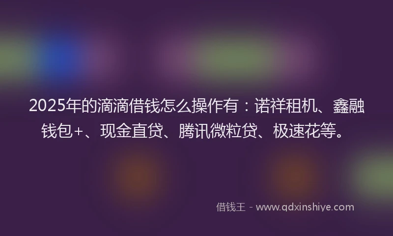 2025年的滴滴借钱怎么操作有：诺祥租机、鑫融钱包+、现金直贷、腾讯微粒贷、极速花等。