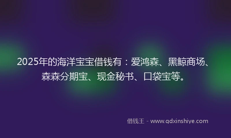 2025年的海洋宝宝借钱有：爱鸿森、黑鲸商场、森森分期宝、现金秘书、口袋宝等。