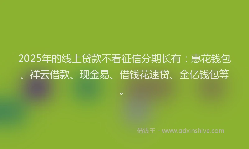 2025年的线上贷款不看征信分期长有：惠花钱包、祥云借款、现金易、借钱花速贷、金亿钱包等。