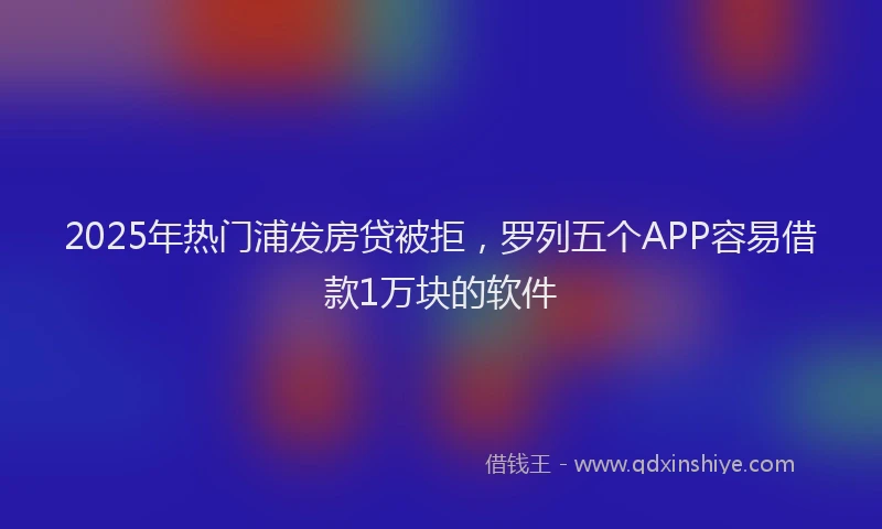 2025年热门浦发房贷被拒，罗列五个APP容易借款1万块的软件