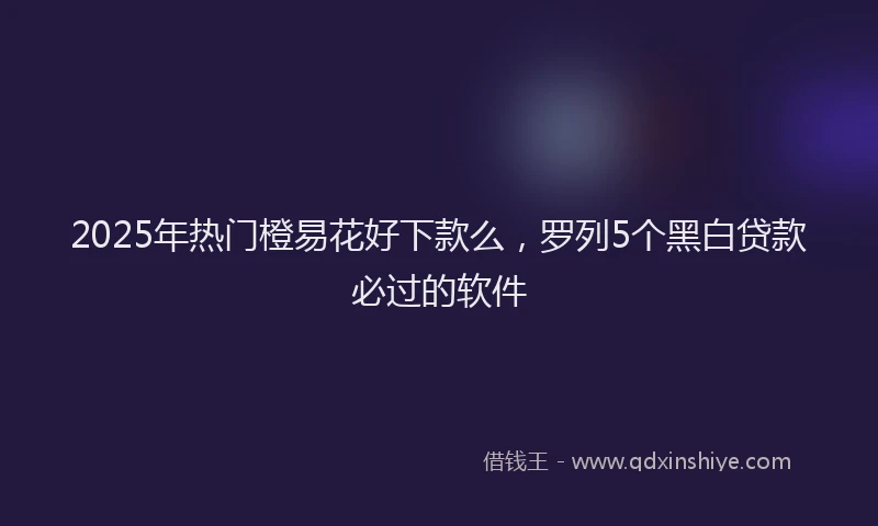 2025年热门橙易花好下款么，罗列5个黑白贷款必过的软件