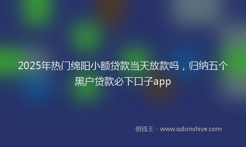 2025年热门绵阳小额贷款当天放款吗，归纳五个黑户贷款必下口子app