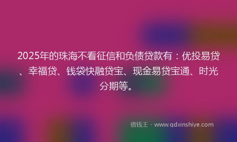 2025年的珠海不看征信和负债贷款有：优投易贷、幸福贷、钱袋快融贷宝、现金易贷宝通、时光分期等。