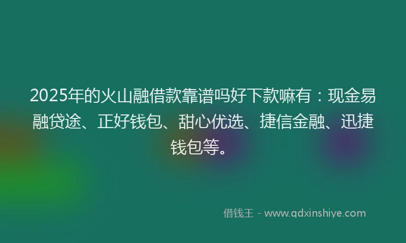 2025年的火山融借款靠谱吗好下款嘛有：现金易融贷途、正好钱包、甜心优选、捷信金融、迅捷钱包等。
