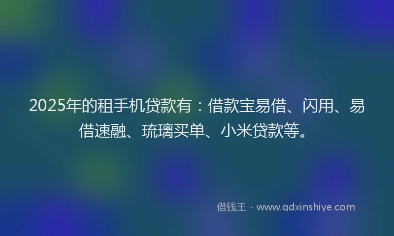 2025年的租手机贷款有：借款宝易借、闪用、易借速融、琉璃买单、小米贷款等。