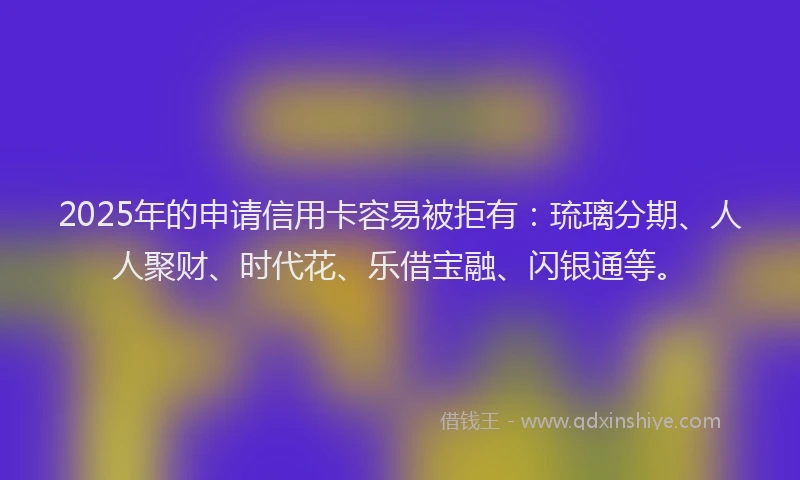 2025年的申请信用卡容易被拒有：琉璃分期、人人聚财、时代花、乐借宝融、闪银通等。