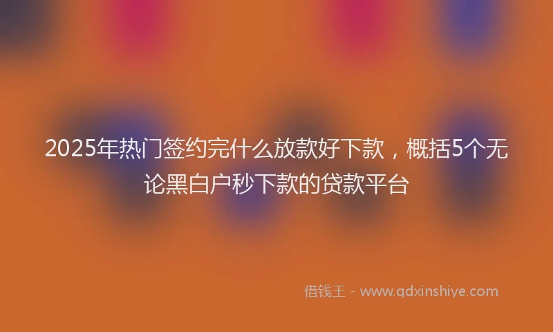 2025年热门签约完什么放款好下款，概括5个无论黑白户秒下款的贷款平台