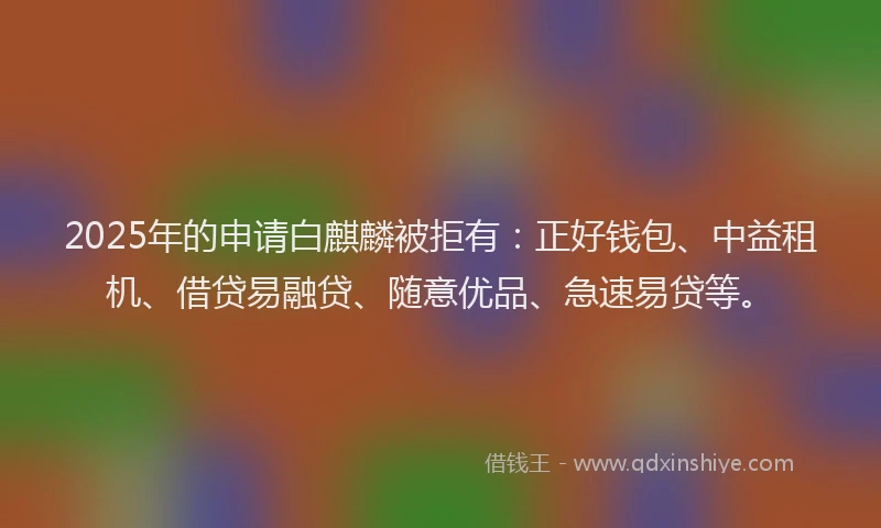 2025年的申请白麒麟被拒有：正好钱包、中益租机、借贷易融贷、随意优品、急速易贷等。