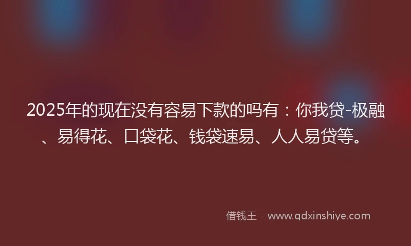 2025年的现在没有容易下款的吗有：你我贷-极融、易得花、口袋花、钱袋速易、人人易贷等。