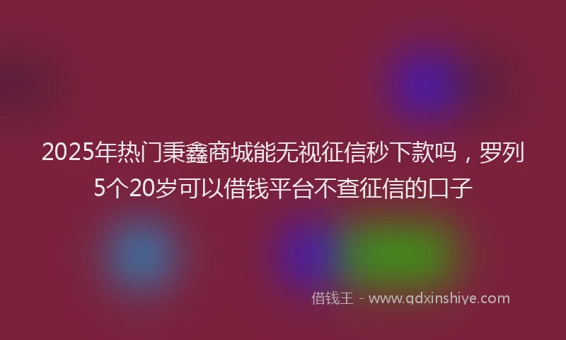 2025年热门秉鑫商城能无视征信秒下款吗，罗列5个20岁可以借钱平台不查征信的口子