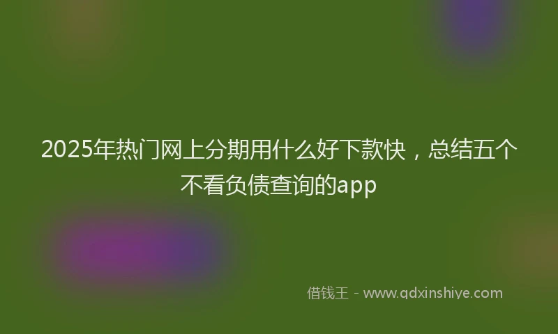 2025年热门网上分期用什么好下款快，总结五个不看负债查询的app