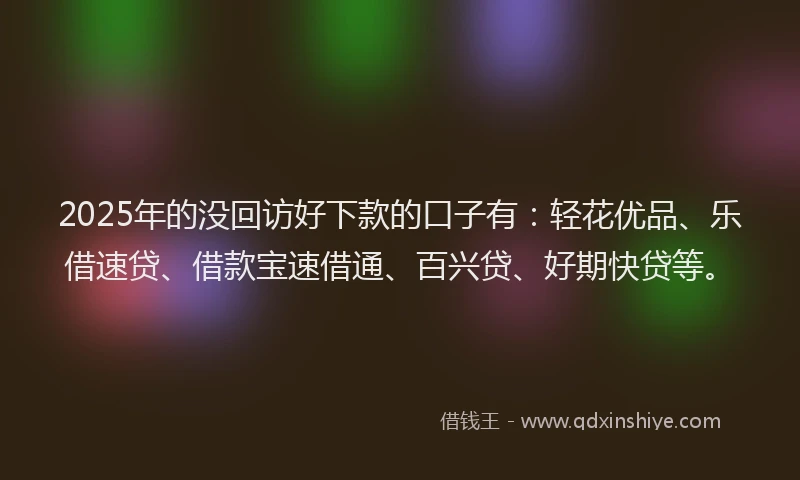 2025年的没回访好下款的口子有：轻花优品、乐借速贷、借款宝速借通、百兴贷、好期快贷等。