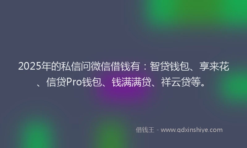 2025年的私信问微信借钱有：智贷钱包、享来花、信贷Pro钱包、钱满满贷、祥云贷等。