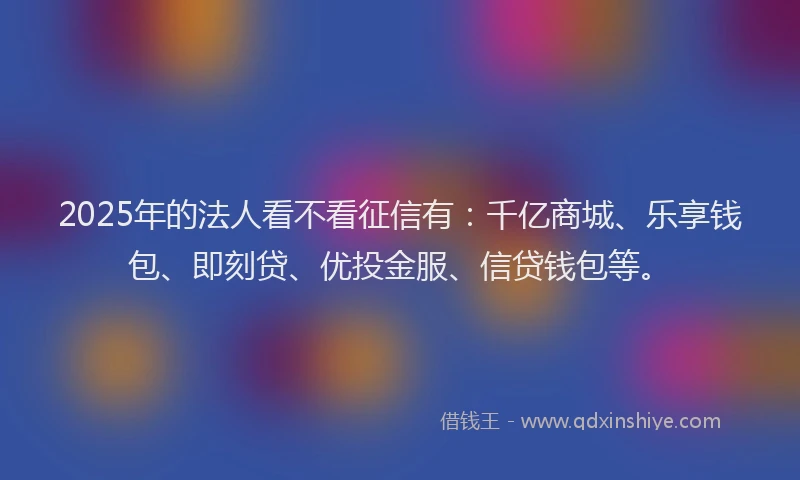 2025年的法人看不看征信有：千亿商城、乐享钱包、即刻贷、优投金服、信贷钱包等。