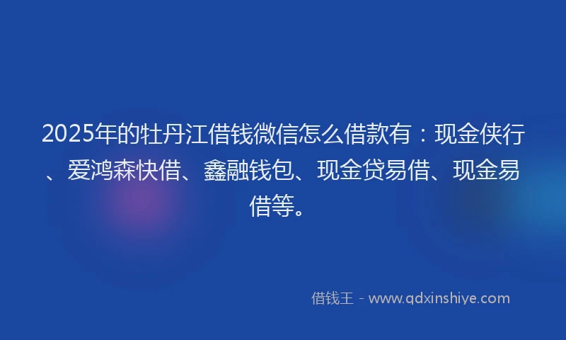 2025年的牡丹江借钱微信怎么借款有：现金侠行、爱鸿森快借、鑫融钱包、现金贷易借、现金易借等。