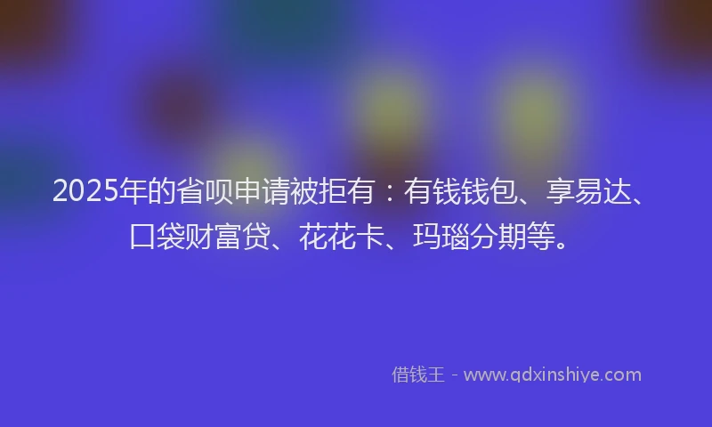 2025年的省呗申请被拒有：有钱钱包、享易达、口袋财富贷、花花卡、玛瑙分期等。