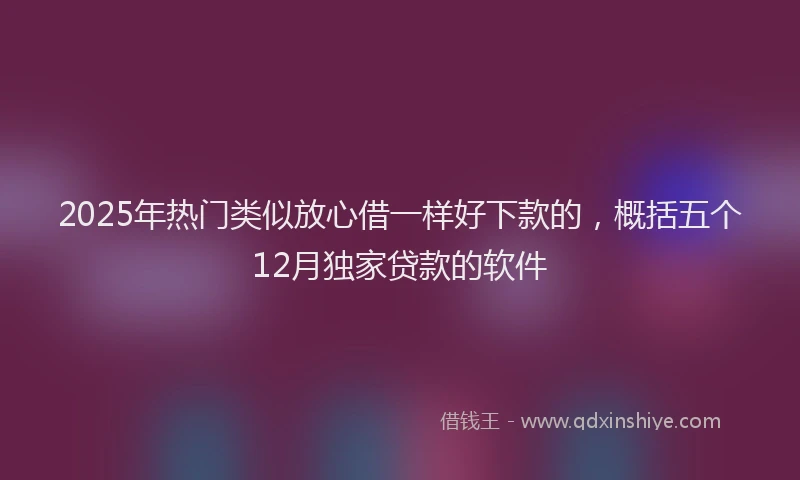 2025年热门类似放心借一样好下款的，概括五个12月独家贷款的软件