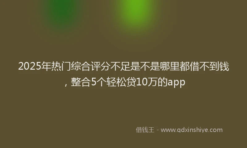 2025年热门综合评分不足是不是哪里都借不到钱，整合5个轻松贷10万的app