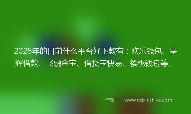 2025年的目前什么平台好下款有：欢乐钱包、星辉借款、飞融金宝、借贷宝快易、樱桃钱包等。