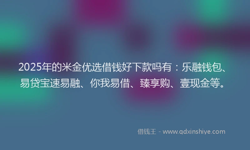 2025年的米金优选借钱好下款吗有：乐融钱包、易贷宝速易融、你我易借、臻享购、壹现金等。