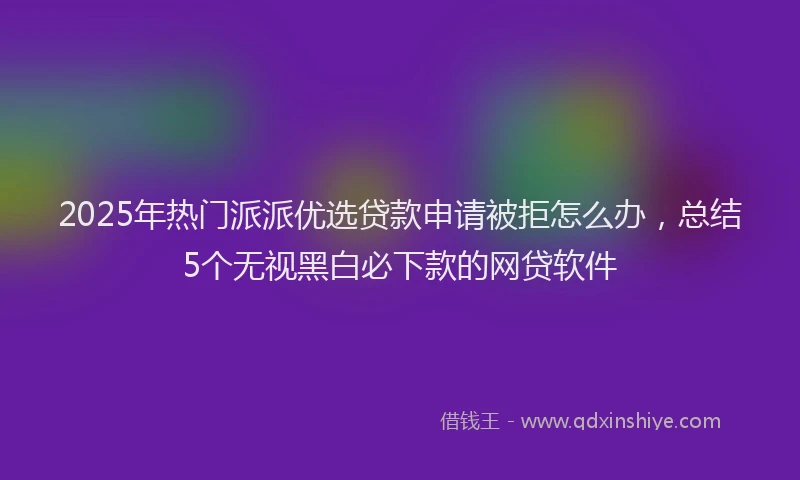 2025年热门派派优选贷款申请被拒怎么办，总结5个无视黑白必下款的网贷软件