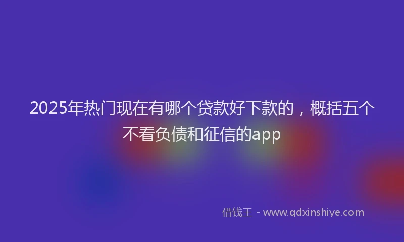 2025年热门现在有哪个贷款好下款的，概括五个不看负债和征信的app