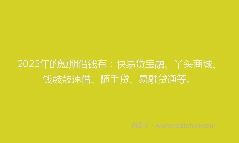 2025年的短期借钱有：快易贷宝融、丫头商城、钱鼓鼓速借、随手贷、易融贷通等。