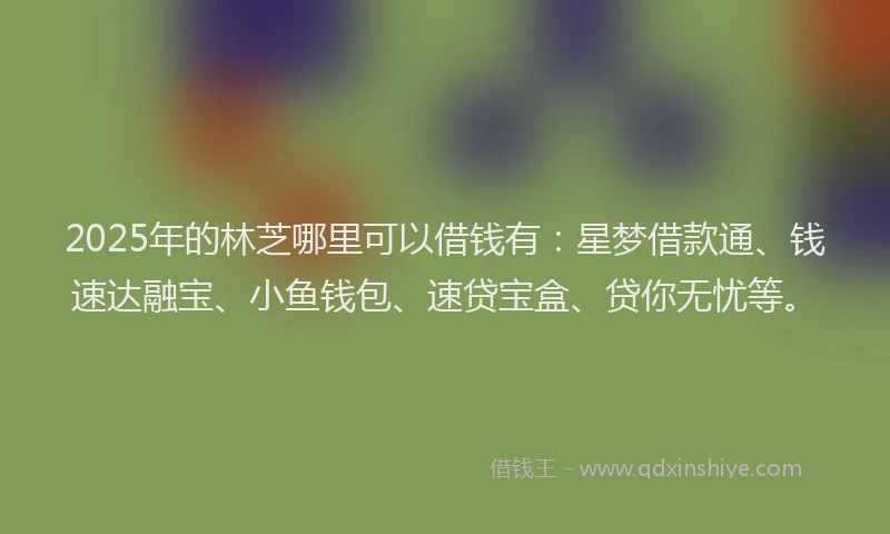 2025年的林芝哪里可以借钱有：星梦借款通、钱速达融宝、小鱼钱包、速贷宝盒、贷你无忧等。