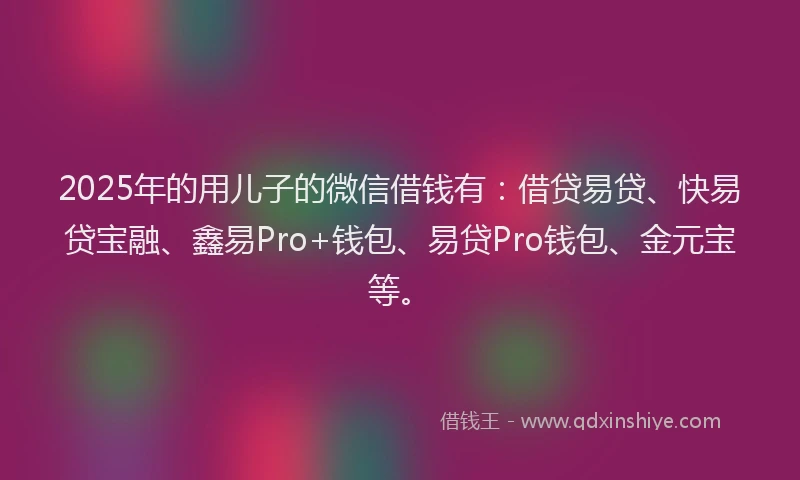 2025年的用儿子的微信借钱有：借贷易贷、快易贷宝融、鑫易Pro+钱包、易贷Pro钱包、金元宝等。