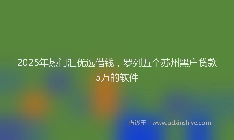 2025年热门汇优选借钱，罗列五个苏州黑户贷款5万的软件