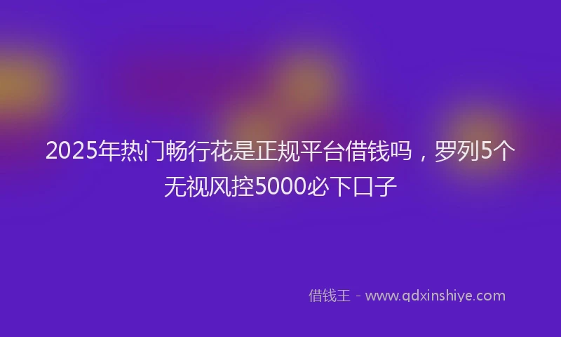2025年热门畅行花是正规平台借钱吗，罗列5个无视风控5000必下口子