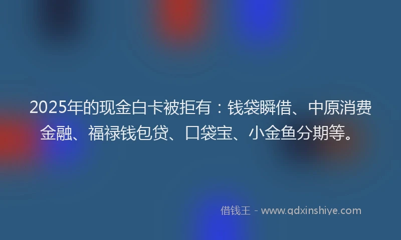 2025年的现金白卡被拒有：钱袋瞬借、中原消费金融、福禄钱包贷、口袋宝、小金鱼分期等。