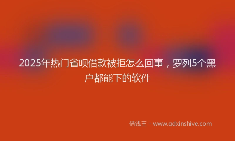 2025年热门省呗借款被拒怎么回事，罗列5个黑户都能下的软件