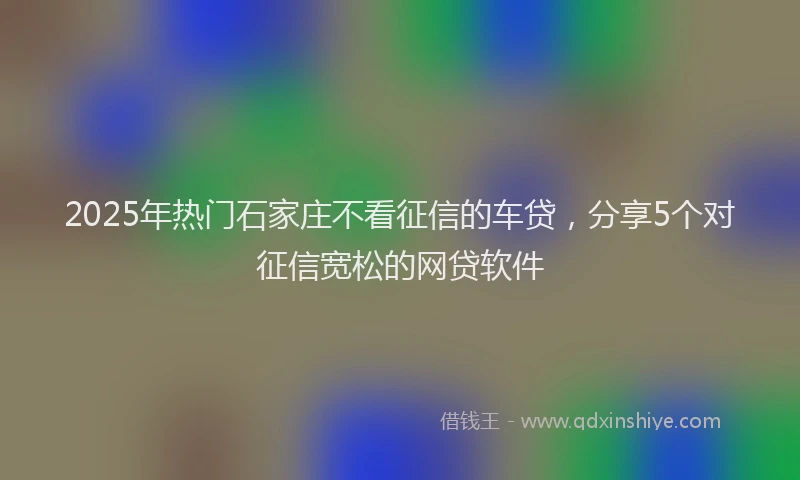 2025年热门石家庄不看征信的车贷，分享5个对征信宽松的网贷软件