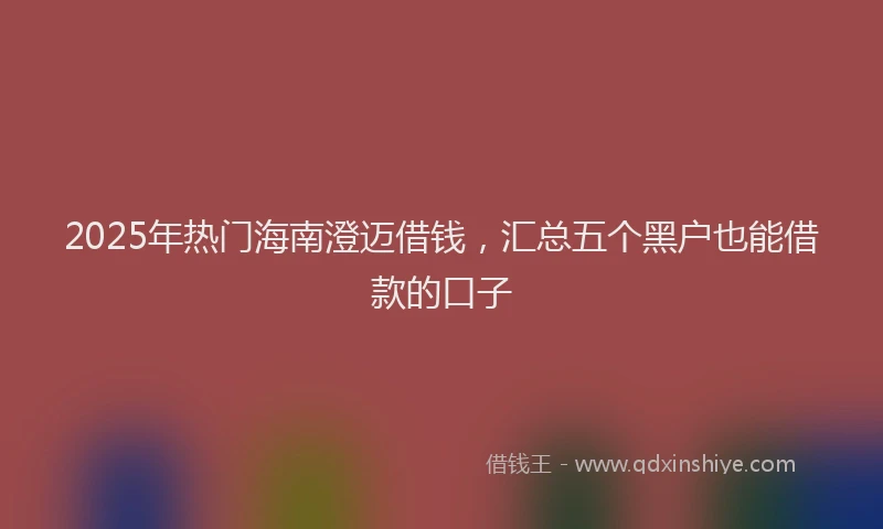 2025年热门海南澄迈借钱，汇总五个黑户也能借款的口子