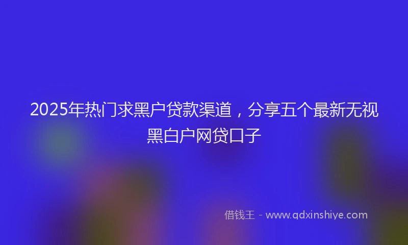 2025年热门求黑户贷款渠道，分享五个最新无视黑白户网贷口子