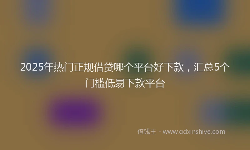 2025年热门正规借贷哪个平台好下款，汇总5个门槛低易下款平台