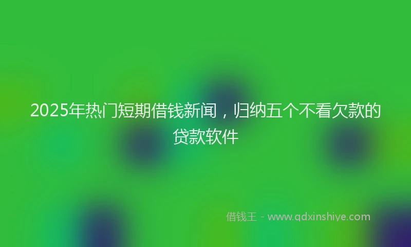 2025年热门短期借钱新闻，归纳五个不看欠款的贷款软件