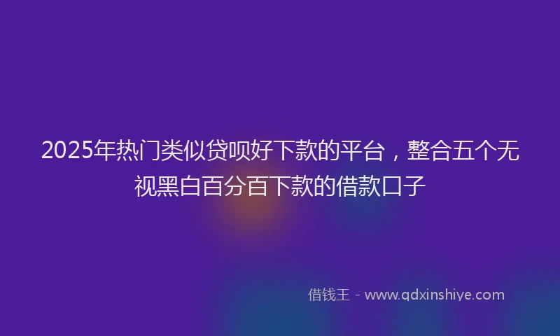 2025年热门类似贷呗好下款的平台，整合五个无视黑白百分百下款的借款口子