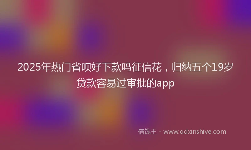 2025年热门省呗好下款吗征信花，归纳五个19岁贷款容易过审批的app