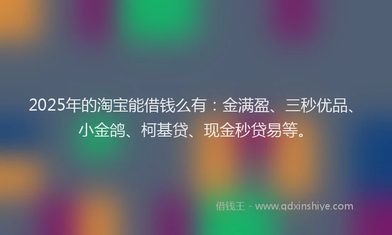 2025年的淘宝能借钱么有：金满盈、三秒优品、小金鸽、柯基贷、现金秒贷易等。
