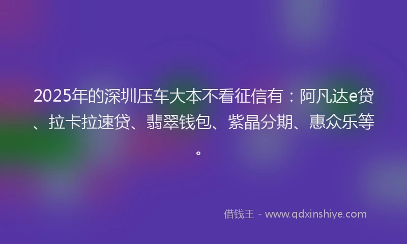 2025年的深圳压车大本不看征信有：阿凡达e贷、拉卡拉速贷、翡翠钱包、紫晶分期、惠众乐等。