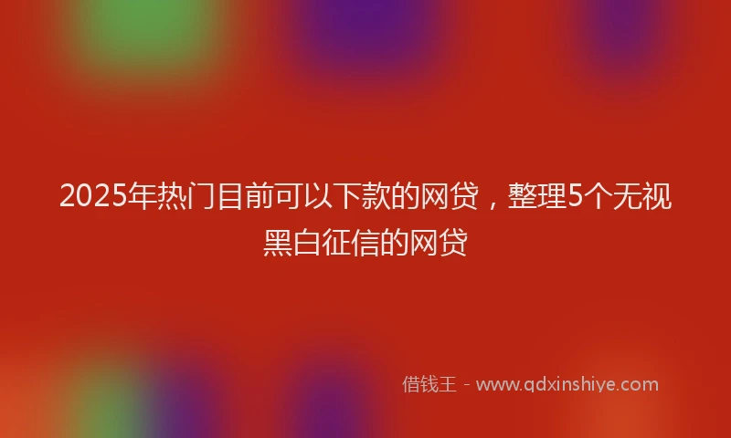 2025年热门目前可以下款的网贷，整理5个无视黑白征信的网贷