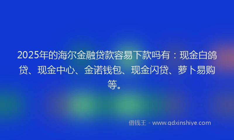 2025年的海尔金融贷款容易下款吗有：现金白鸽贷、现金中心、金诺钱包、现金闪贷、萝卜易购等。