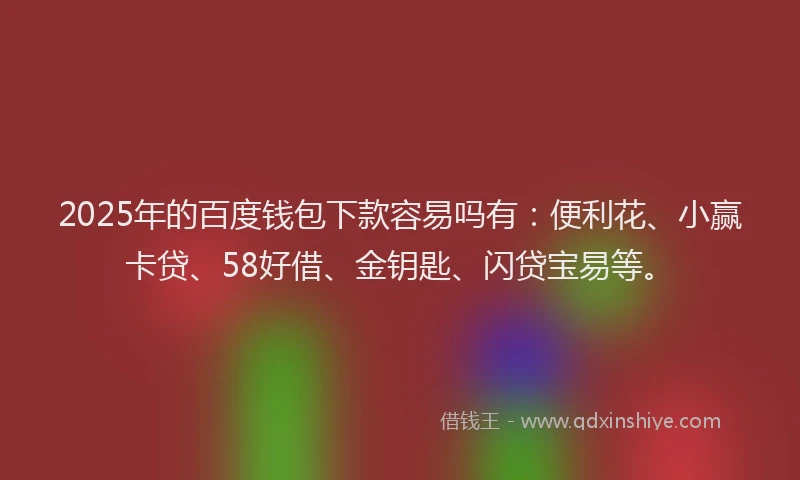 2025年的百度钱包下款容易吗有：便利花、小赢卡贷、58好借、金钥匙、闪贷宝易等。