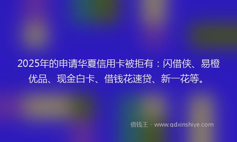 2025年的申请华夏信用卡被拒有：闪借侠、易橙优品、现金白卡、借钱花速贷、新一花等。