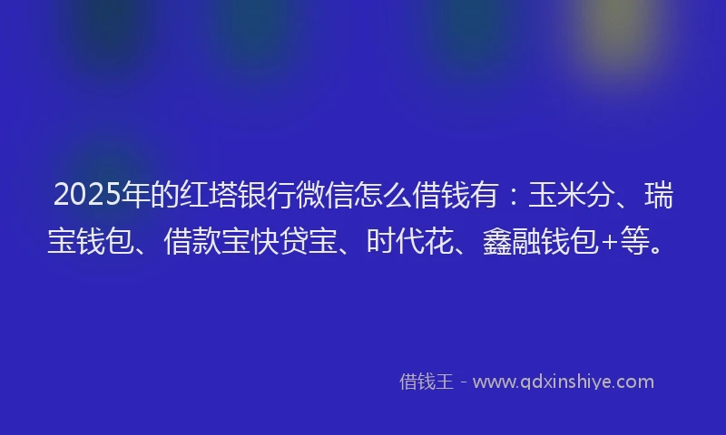 2025年的红塔银行微信怎么借钱有：玉米分、瑞宝钱包、借款宝快贷宝、时代花、鑫融钱包+等。
