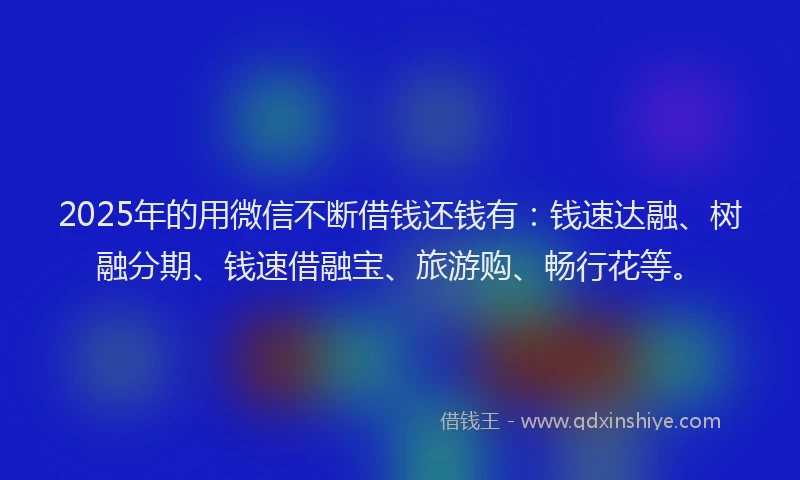 2025年的用微信不断借钱还钱有：钱速达融、树融分期、钱速借融宝、旅游购、畅行花等。