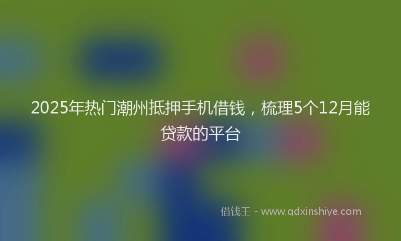 2025年热门潮州抵押手机借钱，梳理5个12月能贷款的平台